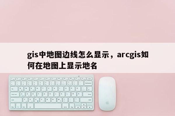 gis中地图边线怎么显示，arcgis如何在地图上显示地名