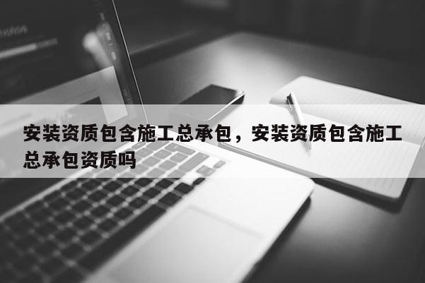 安装资质包含施工总承包，安装资质包含施工总承包资质吗