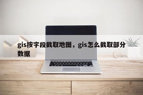 gis按字段截取地图，gis怎么截取部分数据