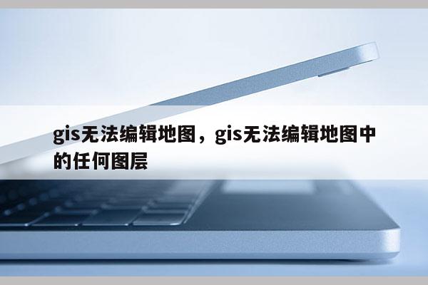 gis无法编辑地图，gis无法编辑地图中的任何图层