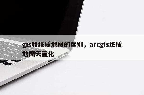 gis和纸质地图的区别，arcgis纸质地图矢量化