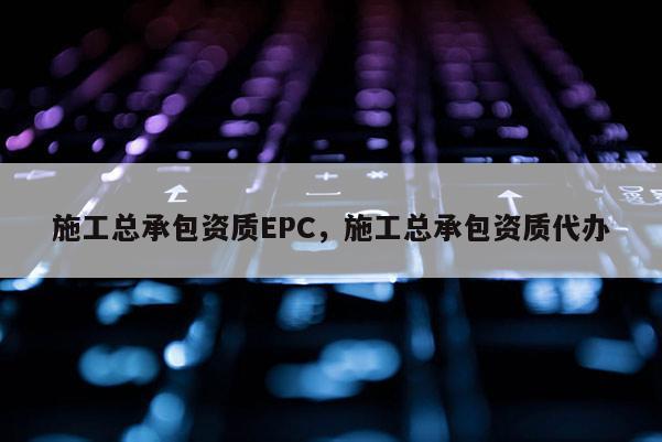 施工总承包资质EPC，施工总承包资质代办