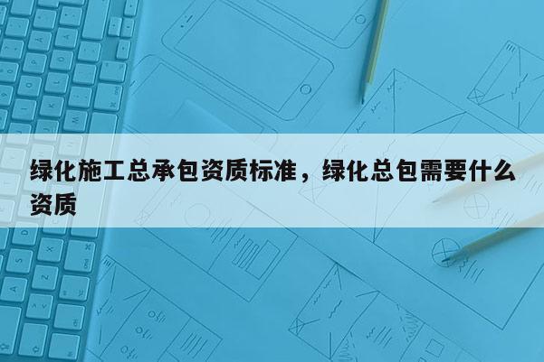 绿化施工总承包资质标准，绿化总包需要什么资质