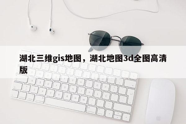 湖北三维gis地图，湖北地图3d全图高清版