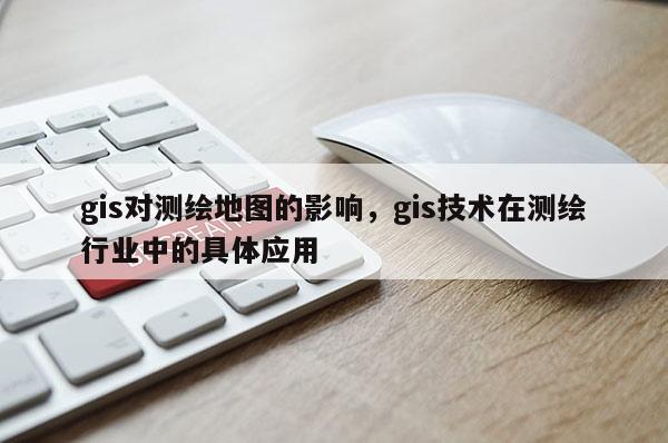 gis对测绘地图的影响，gis技术在测绘行业中的具体应用