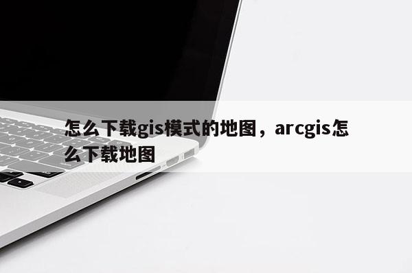 怎么下载gis模式的地图，arcgis怎么下载地图