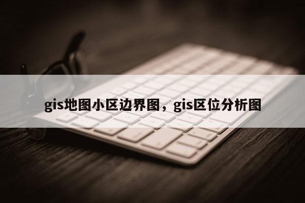 gis地图小区边界图，gis区位分析图