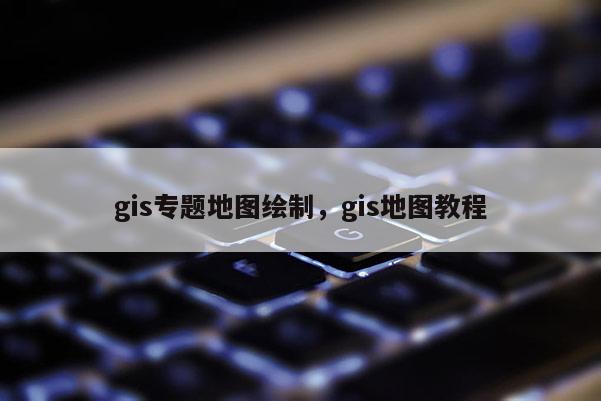 gis专题地图绘制，gis地图教程