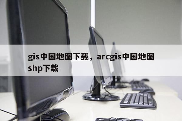 gis中国地图下载，arcgis中国地图shp下载