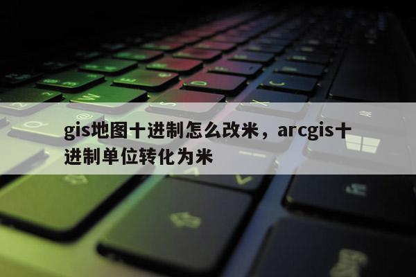 gis地图十进制怎么改米，arcgis十进制单位转化为米