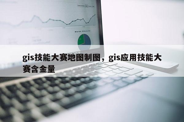 gis技能大赛地图制图，gis应用技能大赛含金量