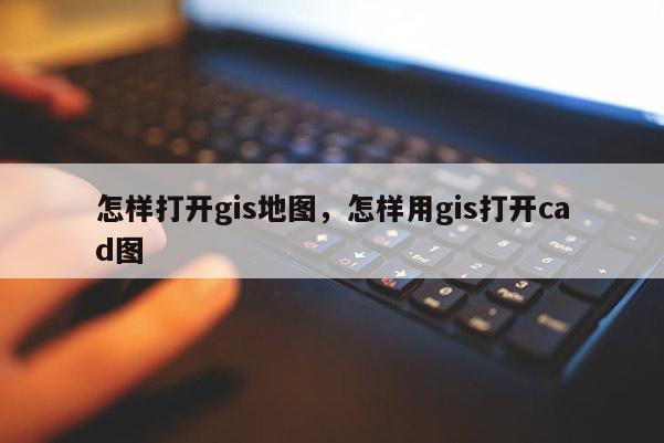 怎样打开gis地图，怎样用gis打开cad图