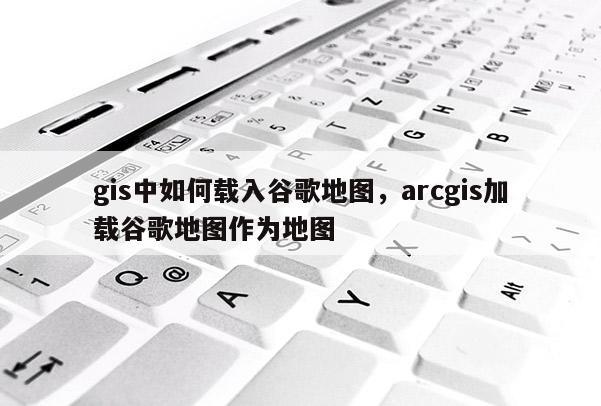 gis中如何载入谷歌地图，arcgis加载谷歌地图作为地图