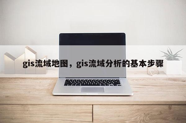 gis流域地图，gis流域分析的基本步骤