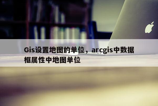 Gis设置地图的单位，arcgis中数据框属性中地图单位