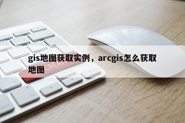 gis地图获取实例，arcgis怎么获取地图