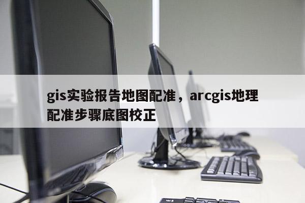 gis实验报告地图配准，arcgis地理配准步骤底图校正