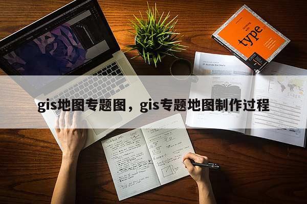 gis地图专题图，gis专题地图制作过程