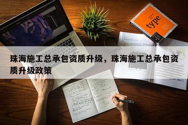 珠海施工总承包资质升级，珠海施工总承包资质升级政策