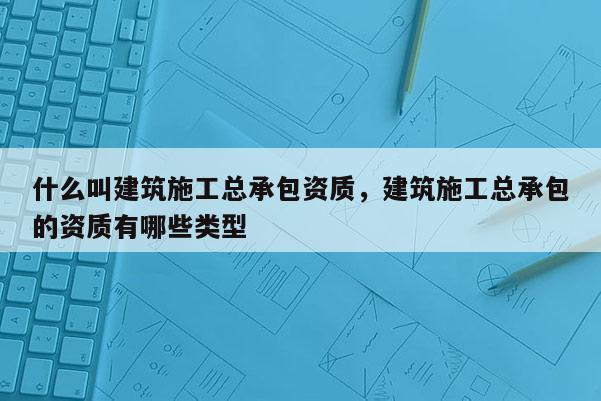 什么叫建筑施工总承包资质，建筑施工总承包的资质有哪些类型