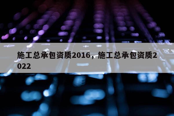 施工总承包资质2016，施工总承包资质2022