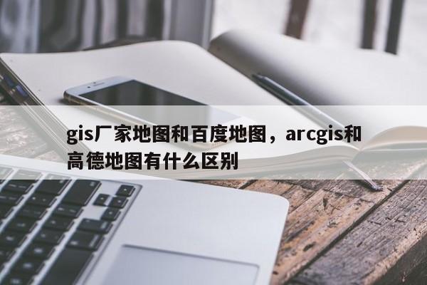 gis厂家地图和百度地图，arcgis和高德地图有什么区别