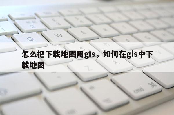 怎么把下载地图用gis，如何在gis中下载地图