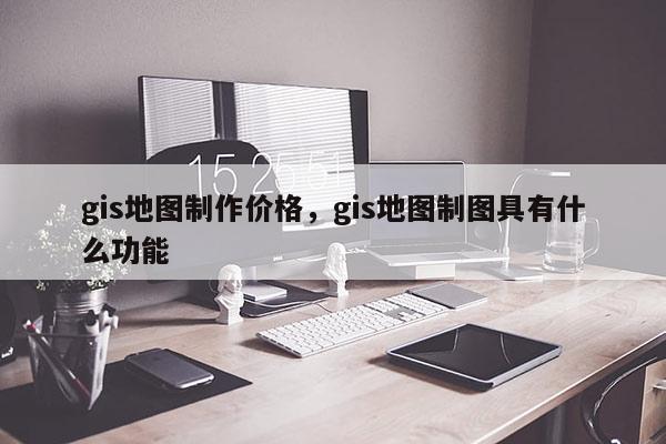 gis地图制作价格，gis地图制图具有什么功能