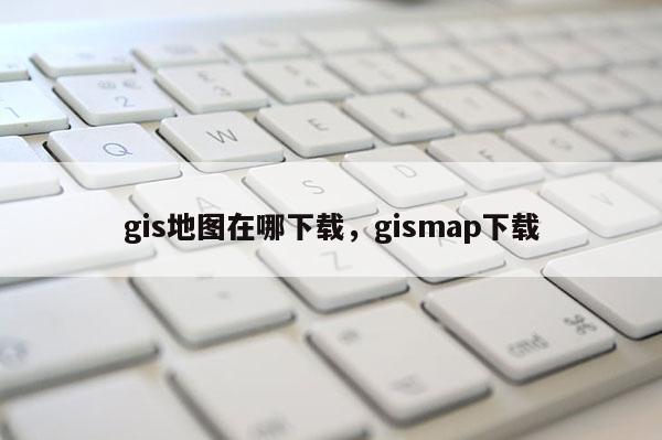 gis地图在哪下载，gismap下载