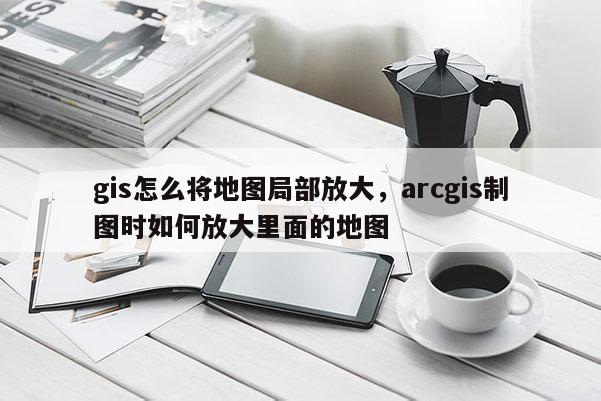 gis怎么将地图局部放大，arcgis制图时如何放大里面的地图