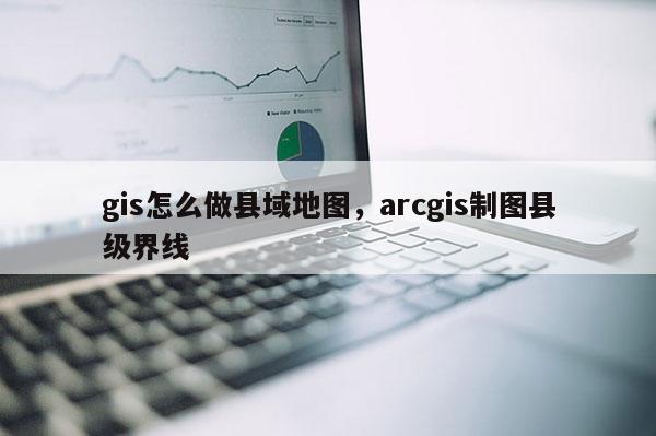 gis怎么做县域地图，arcgis制图县级界线