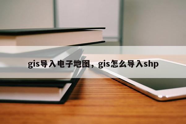 gis导入电子地图，gis怎么导入shp