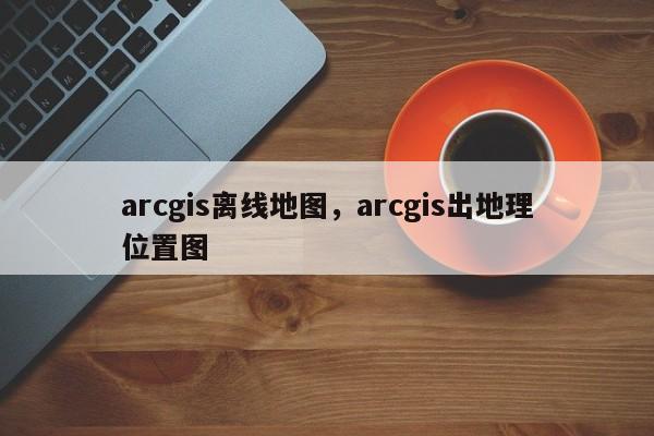 arcgis离线地图，arcgis出地理位置图