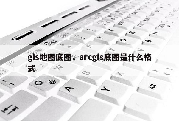 gis地图底图，arcgis底图是什么格式