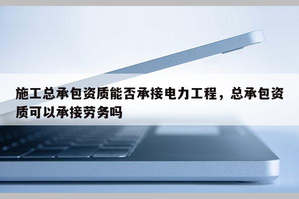 施工总承包资质能否承接电力工程，总承包资质可以承接劳务吗