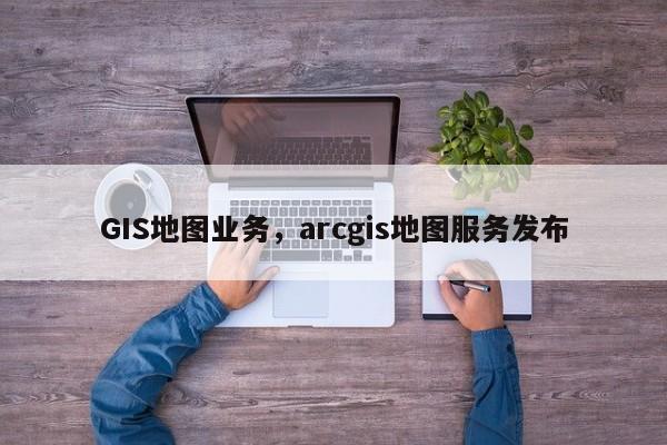 GIS地图业务，arcgis地图服务发布