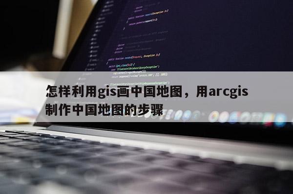 怎样利用gis画中国地图，用arcgis制作中国地图的步骤