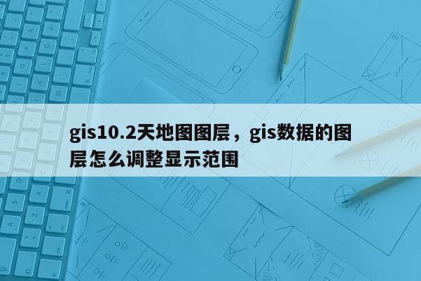 gis10.2天地图图层，gis数据的图层怎么调整显示范围