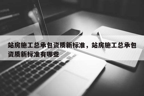 站房施工总承包资质新标准，站房施工总承包资质新标准有哪些