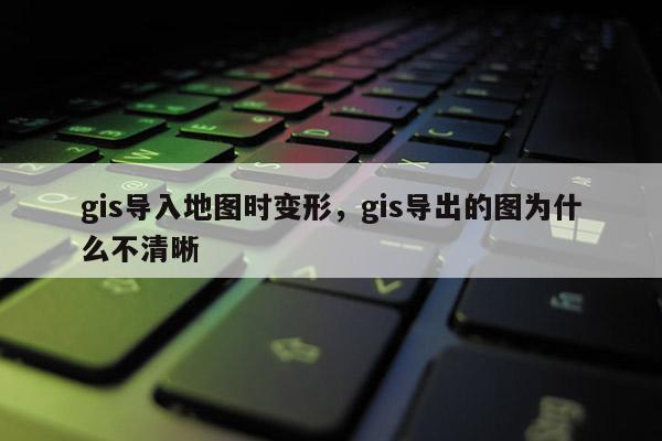 gis导入地图时变形，gis导出的图为什么不清晰