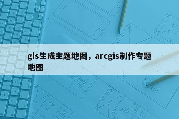 gis生成主题地图，arcgis制作专题地图