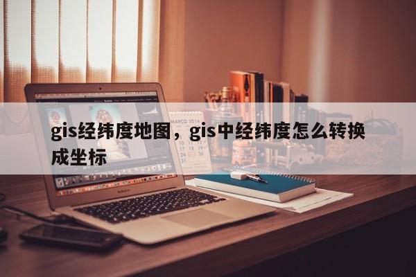 gis经纬度地图，gis中经纬度怎么转换成坐标