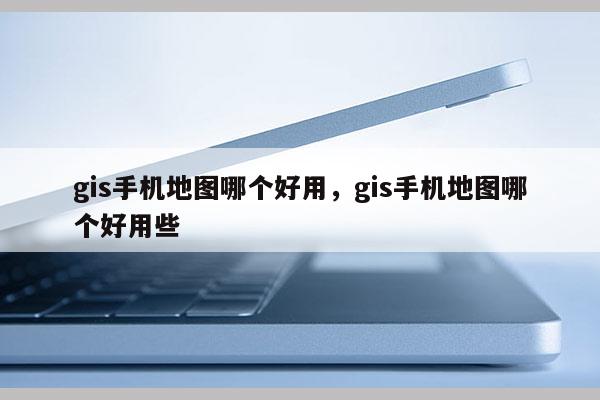 gis手机地图哪个好用，gis手机地图哪个好用些