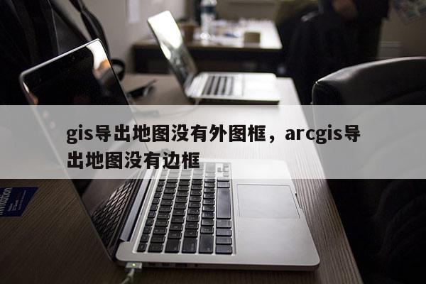 gis导出地图没有外图框，arcgis导出地图没有边框