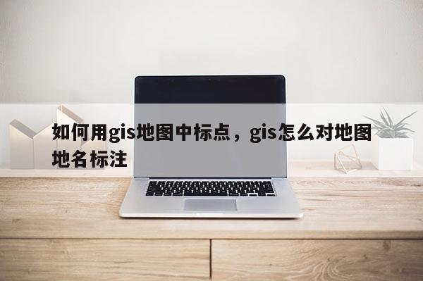 如何用gis地图中标点，gis怎么对地图地名标注