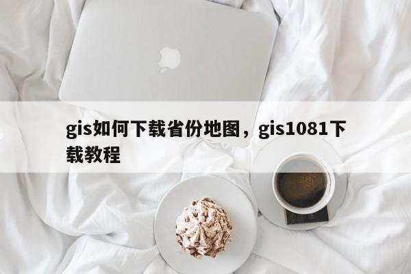 gis如何下载省份地图，gis1081下载教程