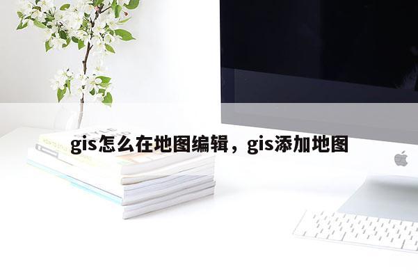 gis怎么在地图编辑，gis添加地图