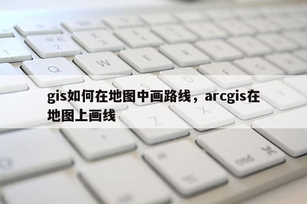 gis如何在地图中画路线，arcgis在地图上画线