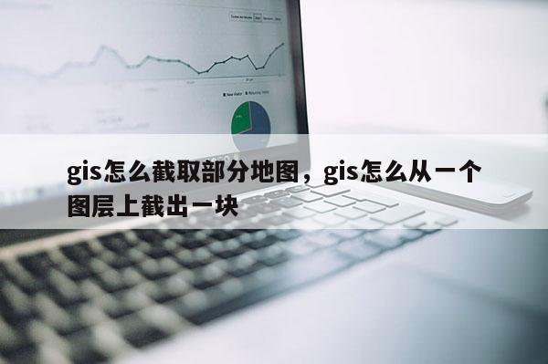 gis怎么截取部分地图，gis怎么从一个图层上截出一块