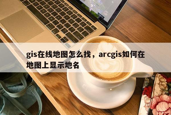 gis在线地图怎么找，arcgis如何在地图上显示地名